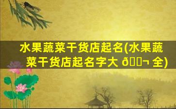 水果蔬菜干货店起名(水果蔬菜干货店起名字大 🐬 全)